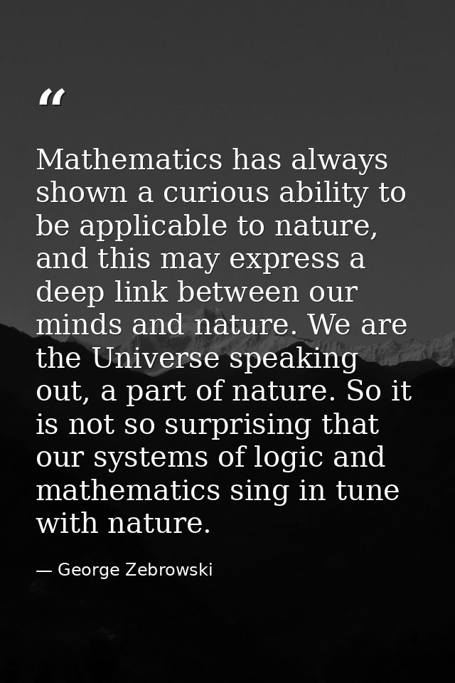 Mathematics has always shown a curious ability to be applicable to nature, and this may express a deep link between our  — George Zebrowski