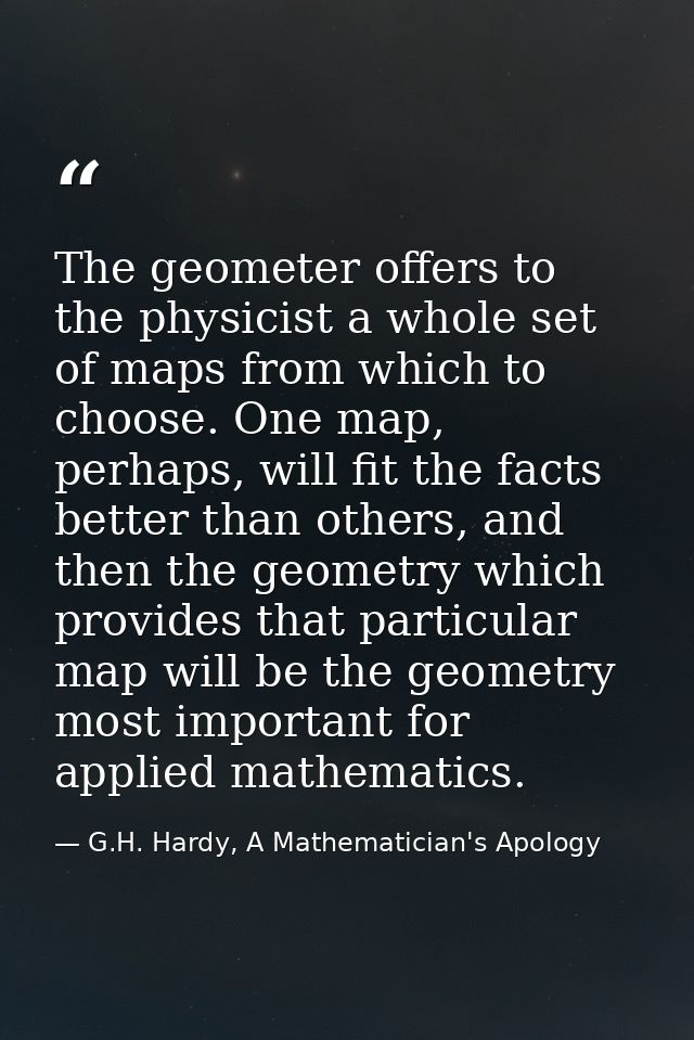 The geometer offers to the physicist a whole set of maps from which to choose. One map, perhaps, will fit the facts bett — G.H. Hardy, A Mathematician's Apology