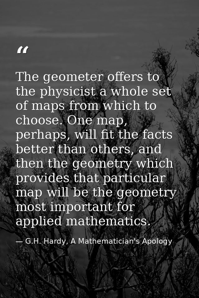 The geometer offers to the physicist a whole set of maps from which to choose. One map, perhaps, will fit the facts bett — G.H. Hardy, A Mathematician's Apology