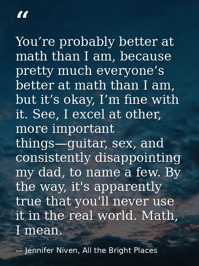 You’re probably better at math than I am, because pretty much everyone’s better at math than I am, but it’s okay, I’m fi — Jennifer Niven, All the Bright Places
