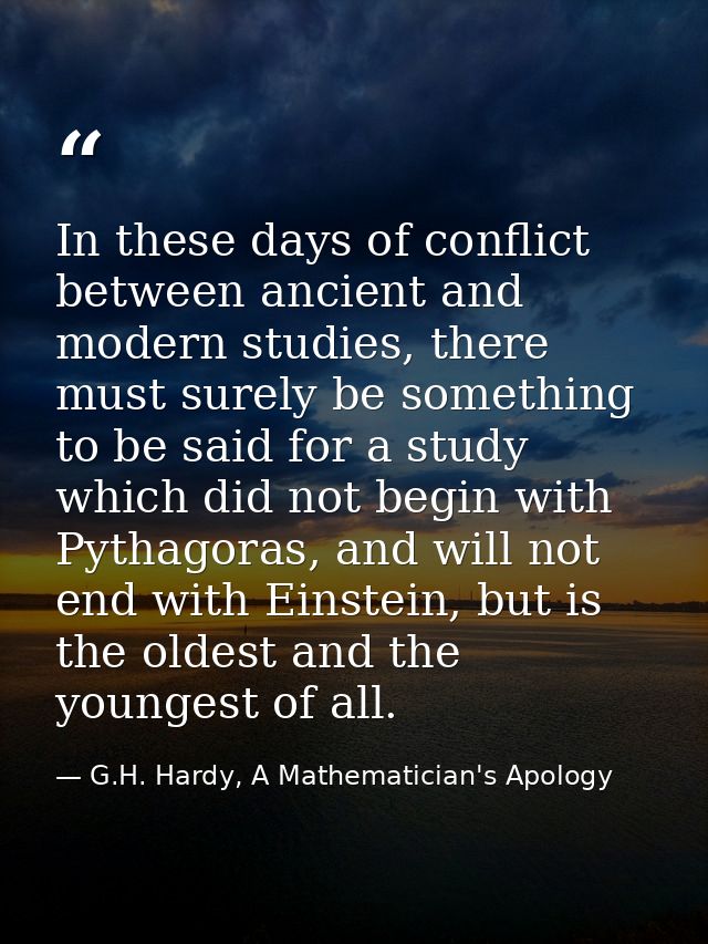 In these days of conflict between ancient and modern studies, there must surely be something to be said for a study whic — G.H. Hardy, A Mathematician's Apology