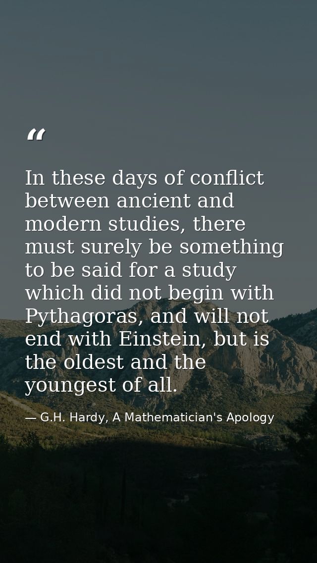 In these days of conflict between ancient and modern studies, there must surely be something to be said for a study whic — G.H. Hardy, A Mathematician's Apology