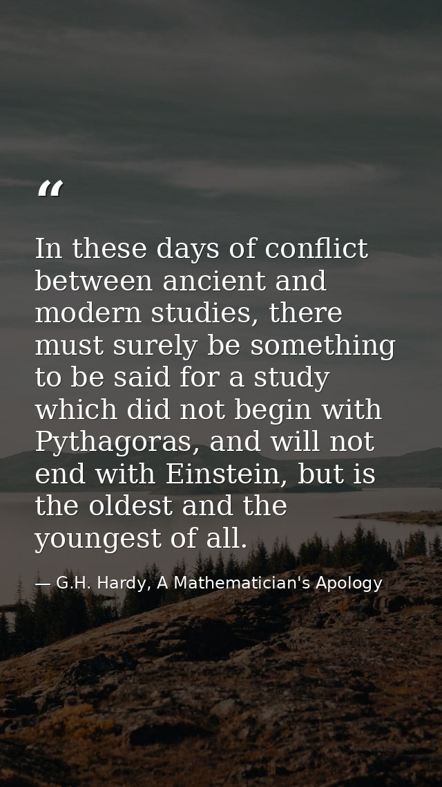 In these days of conflict between ancient and modern studies, there must surely be something to be said for a study whic — G.H. Hardy, A Mathematician's Apology