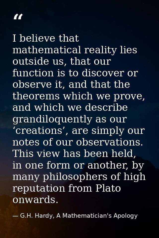 I believe that mathematical reality lies outside us, that our function is to discover or observe it, and that the theore — G.H. Hardy, A Mathematician's Apology