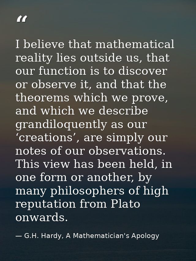 I believe that mathematical reality lies outside us, that our function is to discover or observe it, and that the theore — G.H. Hardy, A Mathematician's Apology