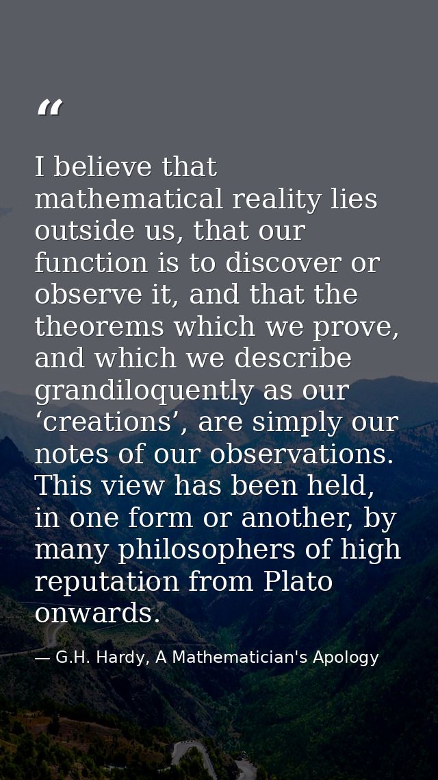 I believe that mathematical reality lies outside us, that our function is to discover or observe it, and that the theore — G.H. Hardy, A Mathematician's Apology