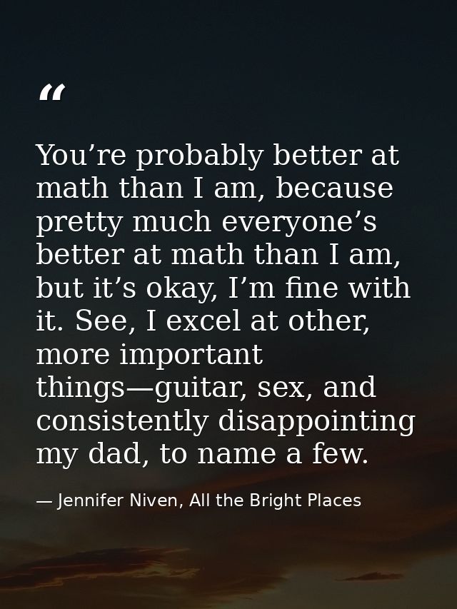 You’re probably better at math than I am, because pretty much everyone’s better at math than I am, but it’s okay, I’m fi — Jennifer Niven, All the Bright Places