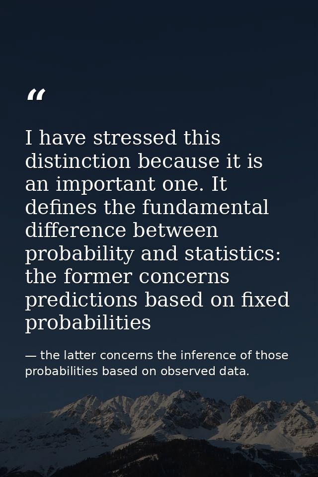 I have stressed this distinction because it is an important one. It defines the fundamental difference between probabili — the latter concerns the inference of those probabilities based on observed data.