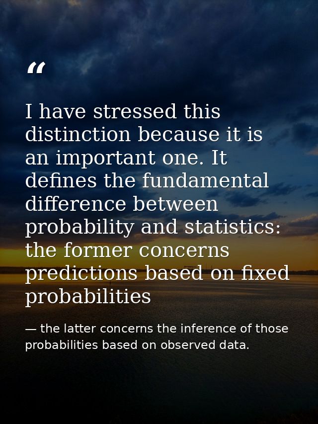 I have stressed this distinction because it is an important one. It defines the fundamental difference between probabili — the latter concerns the inference of those probabilities based on observed data.