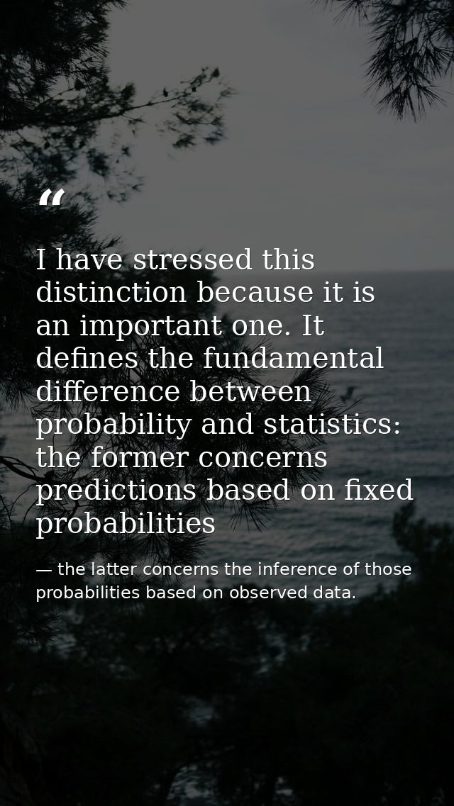 I have stressed this distinction because it is an important one. It defines the fundamental difference between probabili — the latter concerns the inference of those probabilities based on observed data.