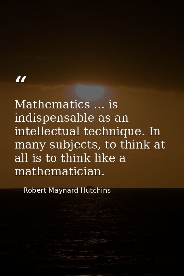 Mathematics ... is indispensable as an intellectual technique. In many subjects, to think at all is to think like a math — Robert Maynard Hutchins