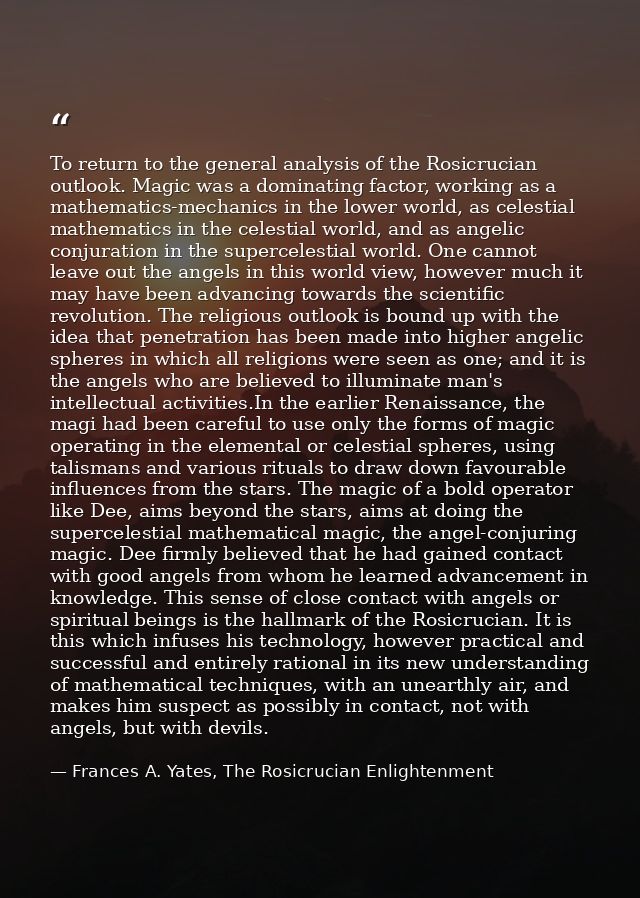 To return to the general analysis of the Rosicrucian outlook. Magic was a dominating factor, working as a mathematics-me — Frances A. Yates, The Rosicrucian Enlightenment