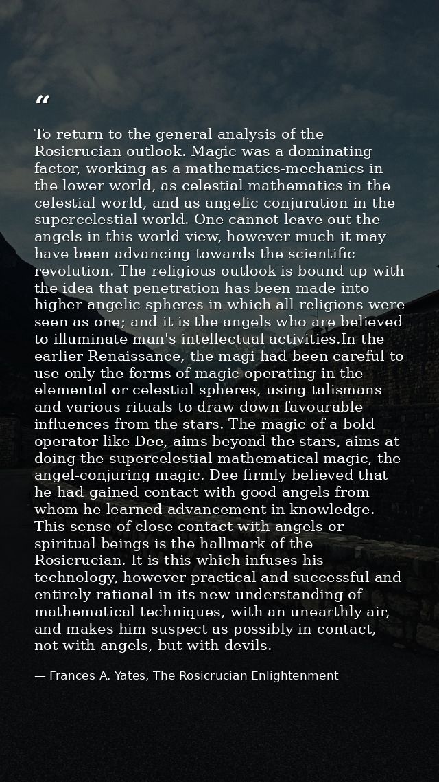 To return to the general analysis of the Rosicrucian outlook. Magic was a dominating factor, working as a mathematics-me — Frances A. Yates, The Rosicrucian Enlightenment