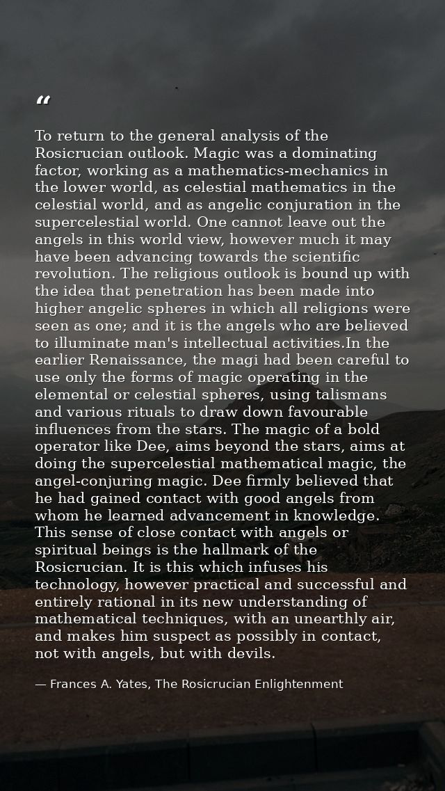 To return to the general analysis of the Rosicrucian outlook. Magic was a dominating factor, working as a mathematics-me — Frances A. Yates, The Rosicrucian Enlightenment