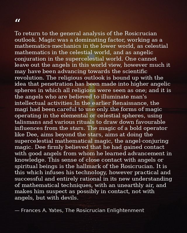 To return to the general analysis of the Rosicrucian outlook. Magic was a dominating factor, working as a mathematics-me — Frances A. Yates, The Rosicrucian Enlightenment