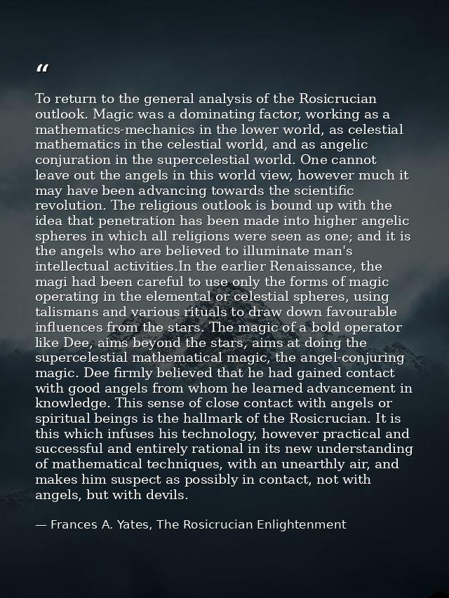 To return to the general analysis of the Rosicrucian outlook. Magic was a dominating factor, working as a mathematics-me — Frances A. Yates, The Rosicrucian Enlightenment