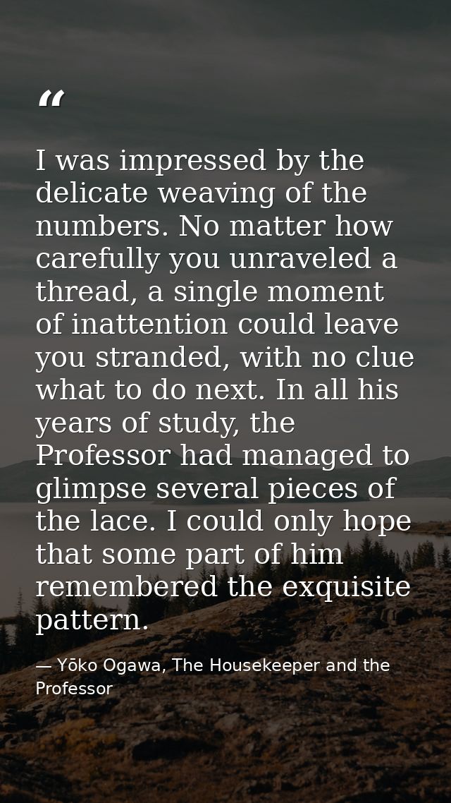 I was impressed by the delicate weaving of the numbers. No matter how carefully you unraveled a thread, a single moment  — Yōko Ogawa, The Housekeeper and the Professor