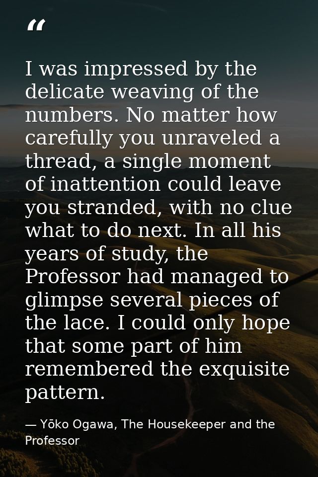 I was impressed by the delicate weaving of the numbers. No matter how carefully you unraveled a thread, a single moment  — Yōko Ogawa, The Housekeeper and the Professor
