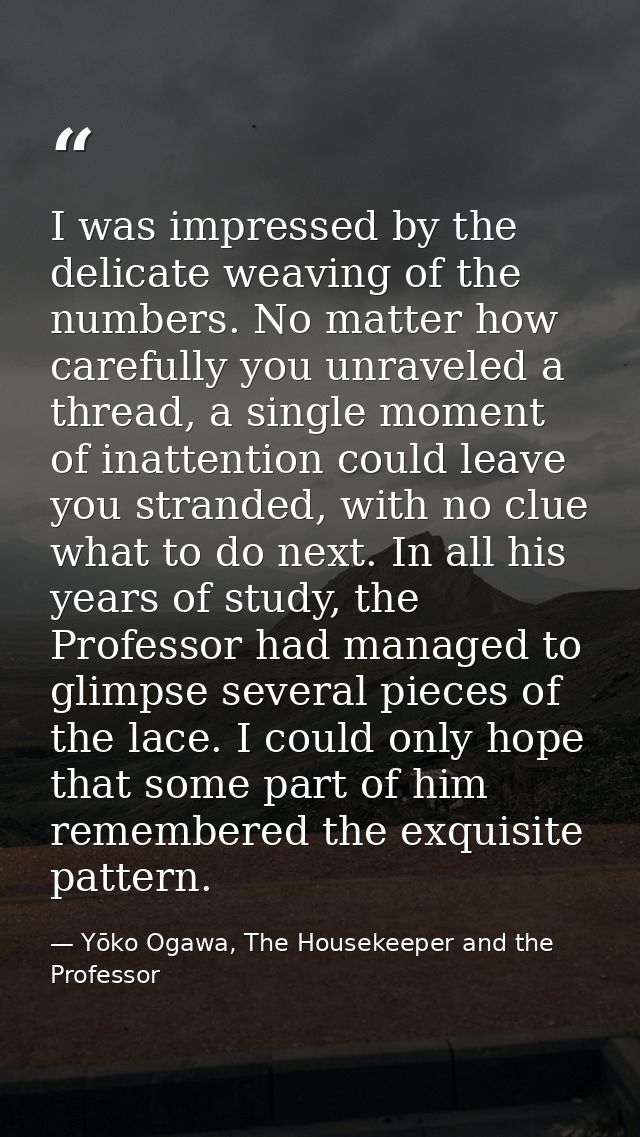 I was impressed by the delicate weaving of the numbers. No matter how carefully you unraveled a thread, a single moment  — Yōko Ogawa, The Housekeeper and the Professor