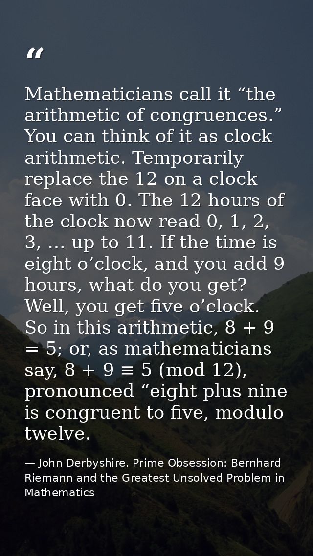 Mathematicians call it “the arithmetic of congruences.” You can think of it as clock arithmetic. Temporarily replace the — John Derbyshire, Prime Obsession: Bernhard Riemann and the Greatest Unsolved Problem in Mathematics
