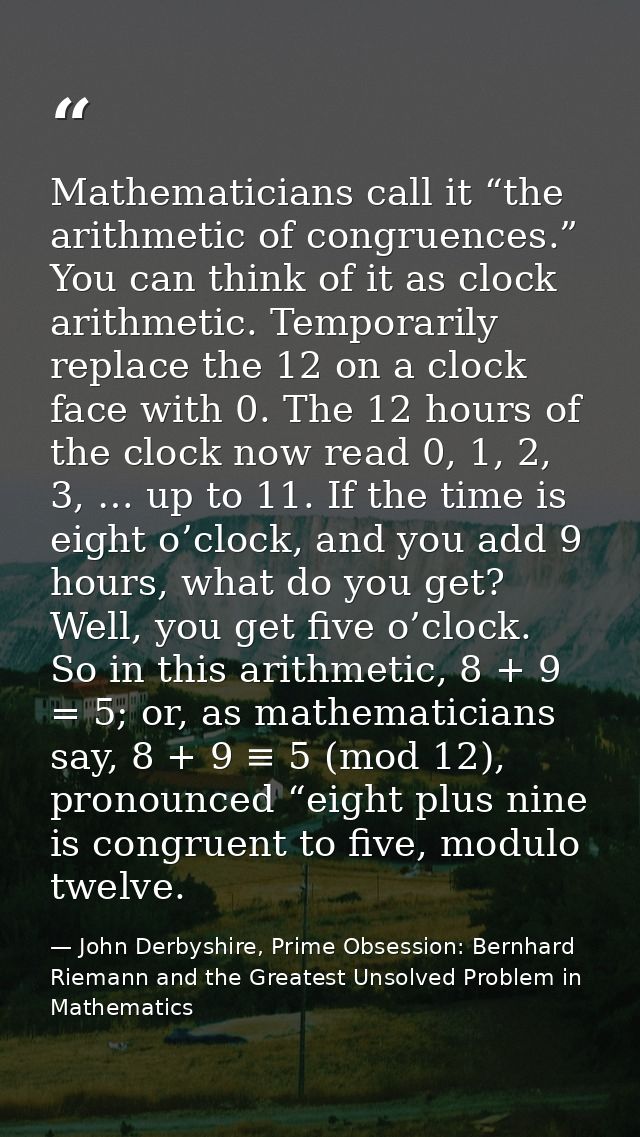 Mathematicians call it “the arithmetic of congruences.” You can think of it as clock arithmetic. Temporarily replace the — John Derbyshire, Prime Obsession: Bernhard Riemann and the Greatest Unsolved Problem in Mathematics