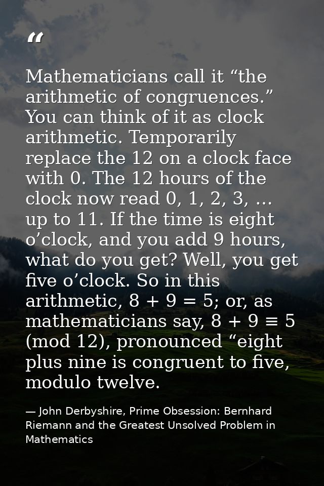 Mathematicians call it “the arithmetic of congruences.” You can think of it as clock arithmetic. Temporarily replace the — John Derbyshire, Prime Obsession: Bernhard Riemann and the Greatest Unsolved Problem in Mathematics