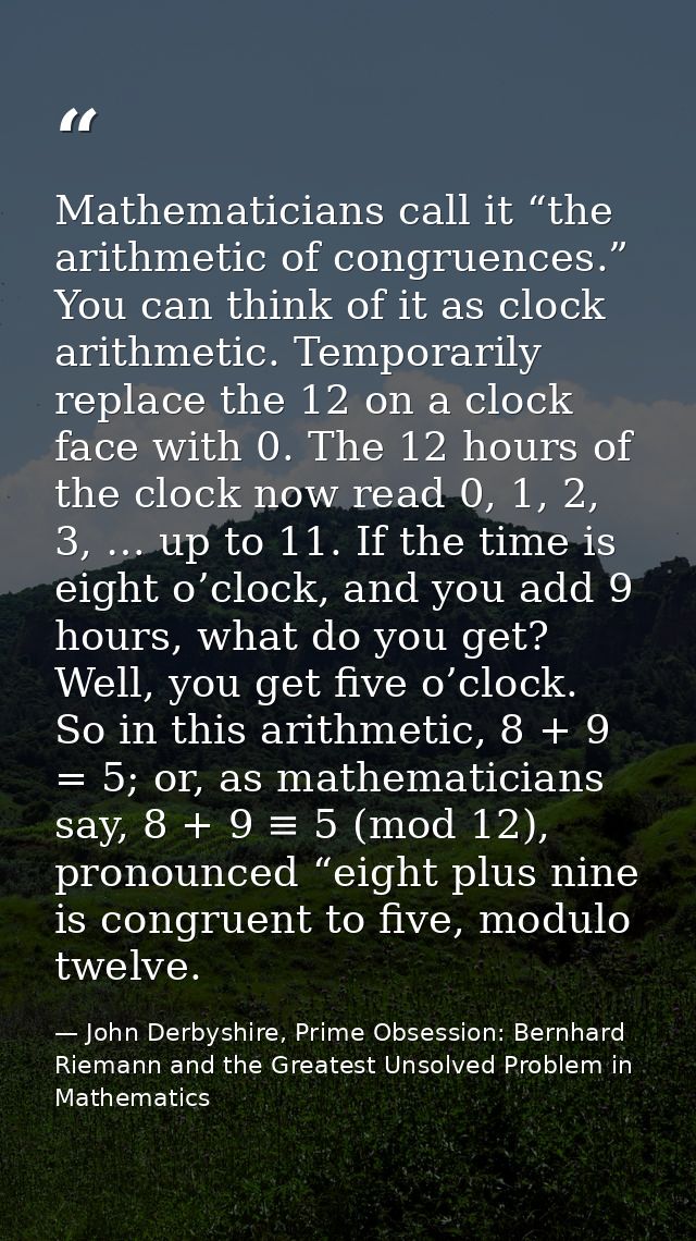 Mathematicians call it “the arithmetic of congruences.” You can think of it as clock arithmetic. Temporarily replace the — John Derbyshire, Prime Obsession: Bernhard Riemann and the Greatest Unsolved Problem in Mathematics
