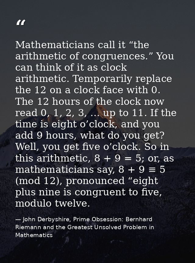 Mathematicians call it “the arithmetic of congruences.” You can think of it as clock arithmetic. Temporarily replace the — John Derbyshire, Prime Obsession: Bernhard Riemann and the Greatest Unsolved Problem in Mathematics