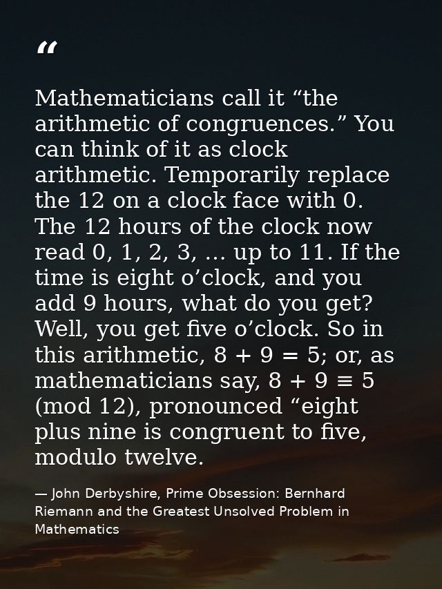 Mathematicians call it “the arithmetic of congruences.” You can think of it as clock arithmetic. Temporarily replace the — John Derbyshire, Prime Obsession: Bernhard Riemann and the Greatest Unsolved Problem in Mathematics