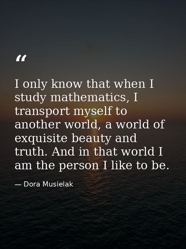 I only know that when I study mathematics, I transport myself to another world, a world of exquisite beauty and truth. A — Dora Musielak