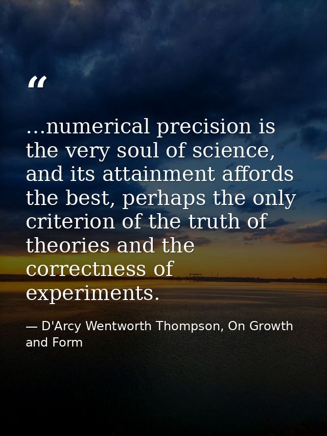 …numerical precision is the very soul of science, and its attainment affords the best, perhaps the only criterion of the — D'Arcy Wentworth Thompson, On Growth and Form