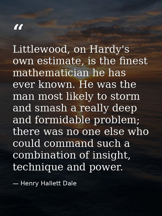 Littlewood, on Hardy's own estimate, is the finest mathematician he has ever known. He was the man most likely to storm  — Henry Hallett Dale