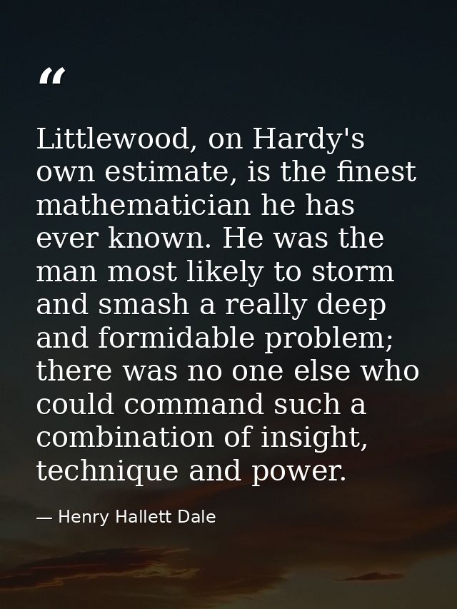 Littlewood, on Hardy's own estimate, is the finest mathematician he has ever known. He was the man most likely to storm  — Henry Hallett Dale