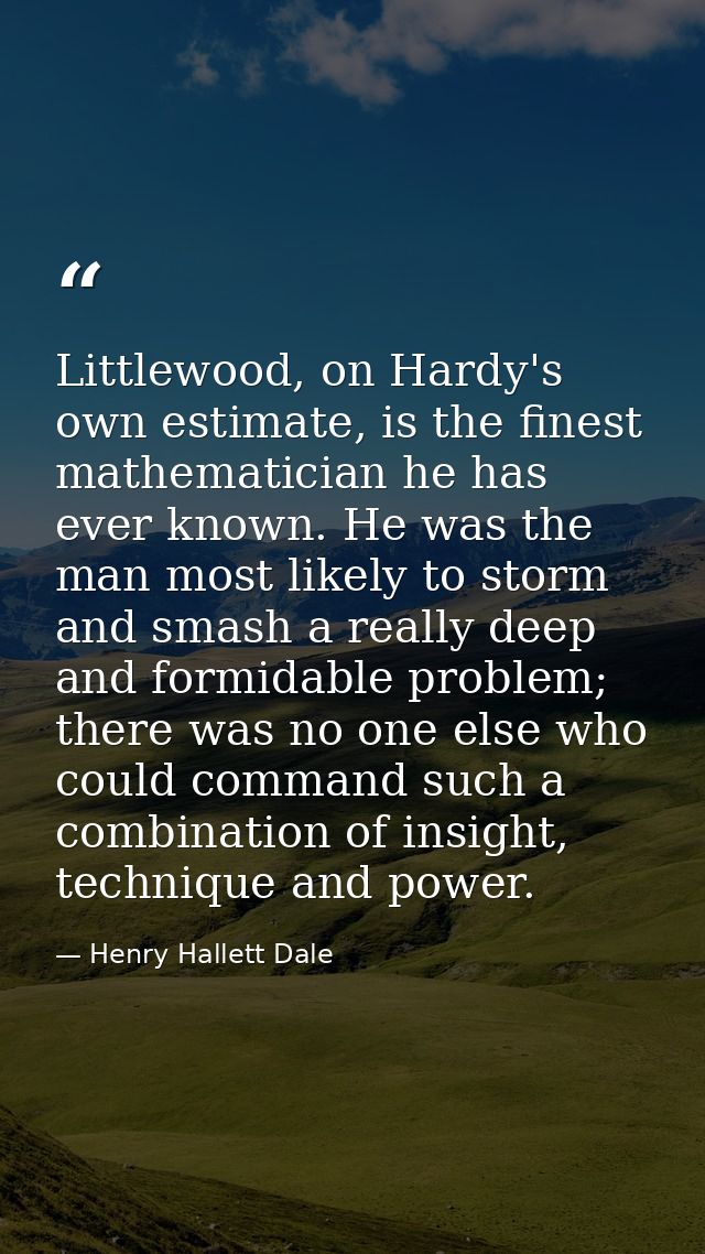 Littlewood, on Hardy's own estimate, is the finest mathematician he has ever known. He was the man most likely to storm  — Henry Hallett Dale