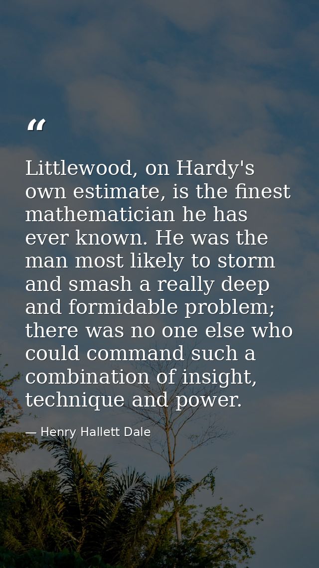 Littlewood, on Hardy's own estimate, is the finest mathematician he has ever known. He was the man most likely to storm  — Henry Hallett Dale