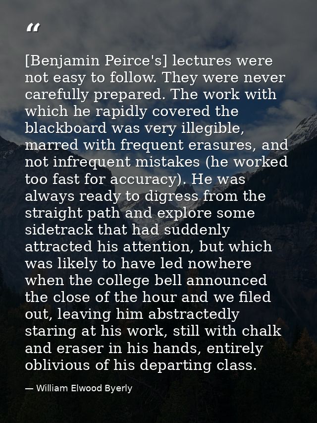 [Benjamin Peirce's] lectures were not easy to follow. They were never carefully prepared. The work with which he rapidly — William Elwood Byerly