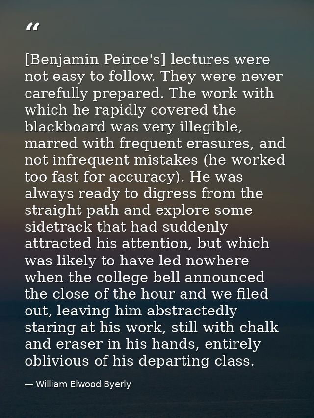 [Benjamin Peirce's] lectures were not easy to follow. They were never carefully prepared. The work with which he rapidly — William Elwood Byerly