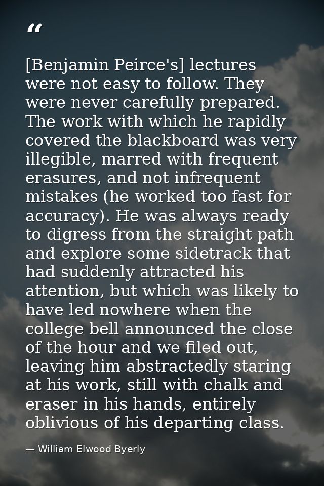 [Benjamin Peirce's] lectures were not easy to follow. They were never carefully prepared. The work with which he rapidly — William Elwood Byerly