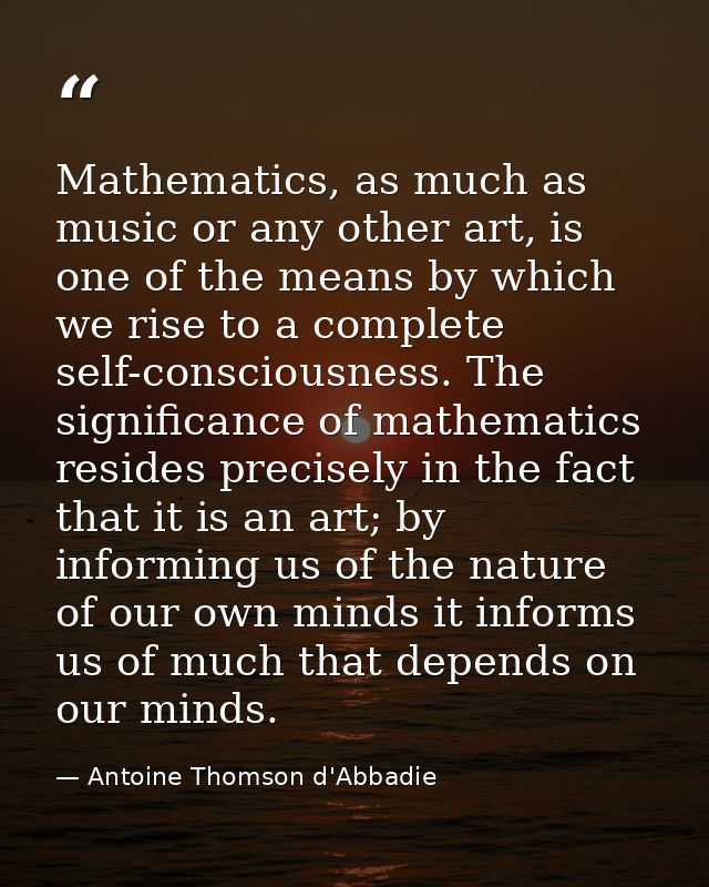 Mathematics, as much as music or any other art, is one of the means by which we rise to a complete self-consciousness. T — Antoine Thomson d'Abbadie
