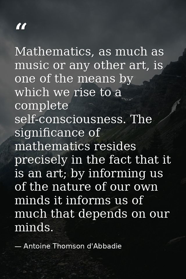Mathematics, as much as music or any other art, is one of the means by which we rise to a complete self-consciousness. T — Antoine Thomson d'Abbadie