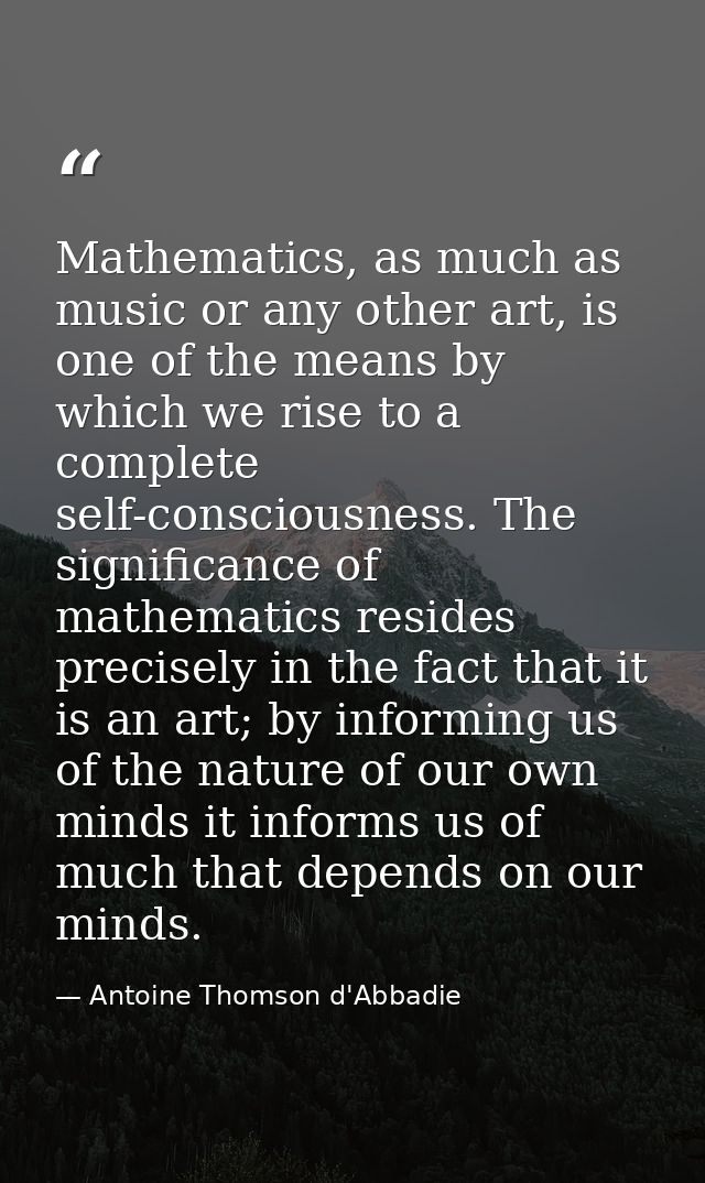 Mathematics, as much as music or any other art, is one of the means by which we rise to a complete self-consciousness. T — Antoine Thomson d'Abbadie