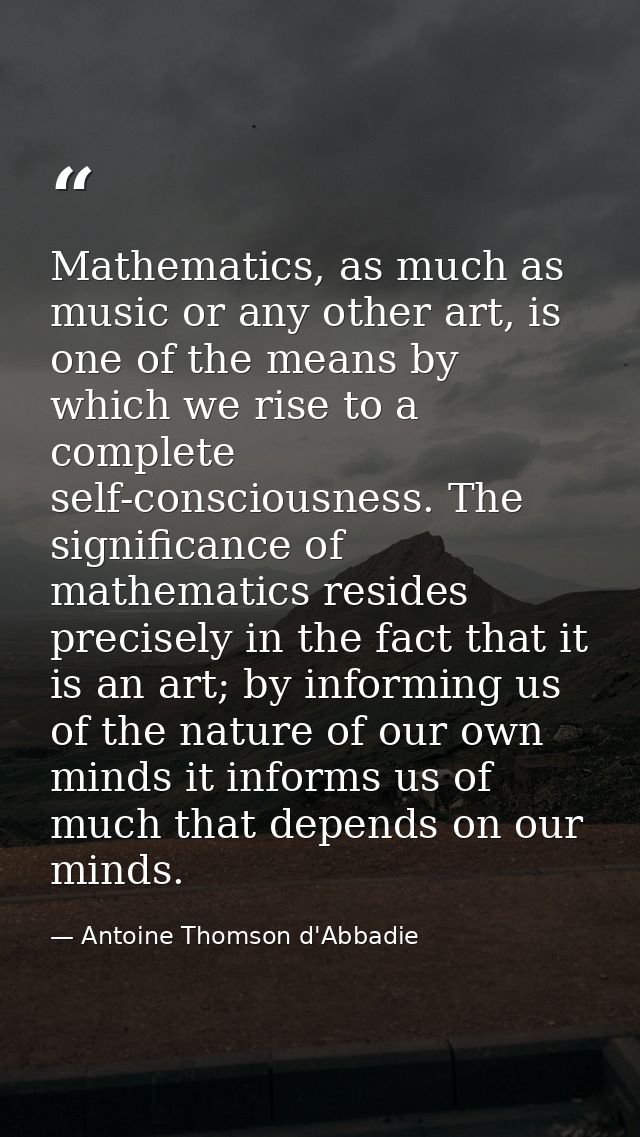 Mathematics, as much as music or any other art, is one of the means by which we rise to a complete self-consciousness. T — Antoine Thomson d'Abbadie