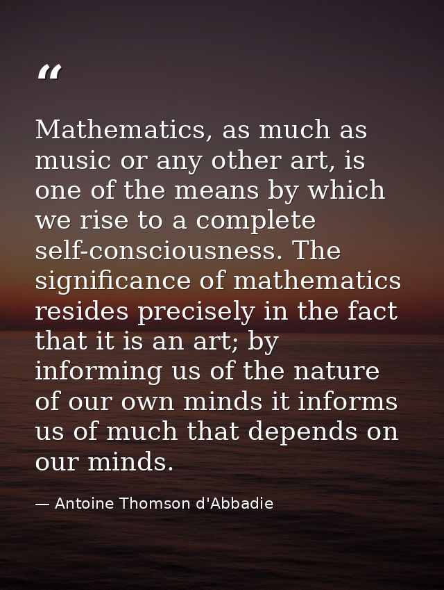 Mathematics, as much as music or any other art, is one of the means by which we rise to a complete self-consciousness. T — Antoine Thomson d'Abbadie