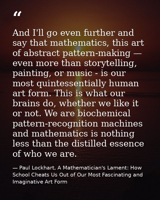 And I'll go even further and say that mathematics, this art of abstract pattern-making — even more than storytelling, pa — Paul Lockhart, A Mathematician's Lament: How School Cheats Us Out of Our Most Fascinating and Imaginative Art Form