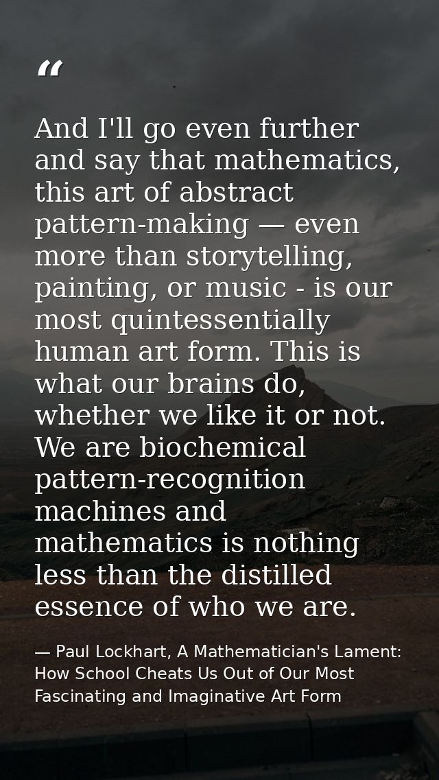 And I'll go even further and say that mathematics, this art of abstract pattern-making — even more than storytelling, pa — Paul Lockhart, A Mathematician's Lament: How School Cheats Us Out of Our Most Fascinating and Imaginative Art Form