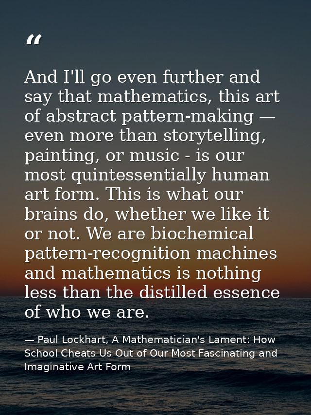 And I'll go even further and say that mathematics, this art of abstract pattern-making — even more than storytelling, pa — Paul Lockhart, A Mathematician's Lament: How School Cheats Us Out of Our Most Fascinating and Imaginative Art Form