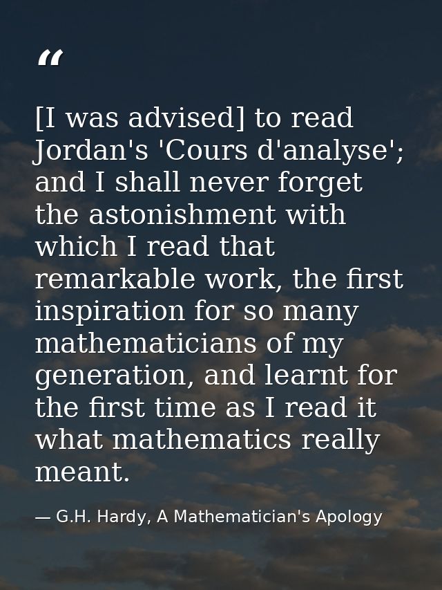 [I was advised] to read Jordan's 'Cours d'analyse'; and I shall never forget the astonishment with which I read that rem — G.H. Hardy, A Mathematician's Apology