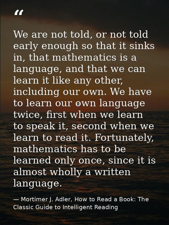 We are not told, or not told early enough so that it sinks in, that mathematics is a language, and that we can learn it  — Mortimer J. Adler, How to Read a Book: The Classic Guide to Intelligent Reading