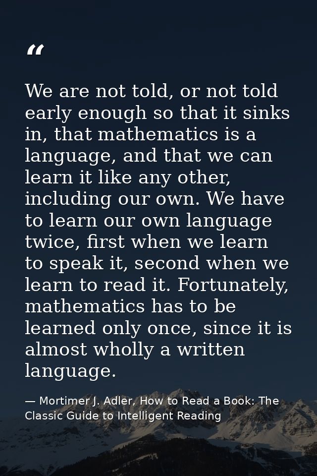 We are not told, or not told early enough so that it sinks in, that mathematics is a language, and that we can learn it  — Mortimer J. Adler, How to Read a Book: The Classic Guide to Intelligent Reading