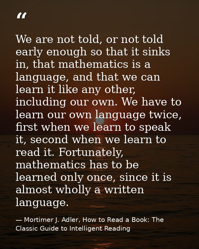 We are not told, or not told early enough so that it sinks in, that mathematics is a language, and that we can learn it  — Mortimer J. Adler, How to Read a Book: The Classic Guide to Intelligent Reading